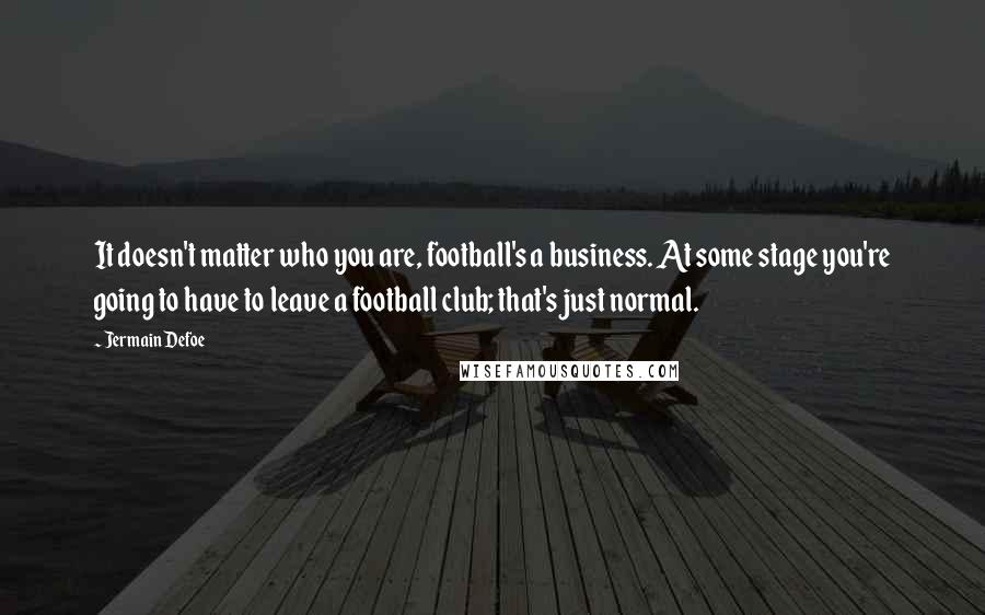 Jermain Defoe Quotes: It doesn't matter who you are, football's a business. At some stage you're going to have to leave a football club; that's just normal.