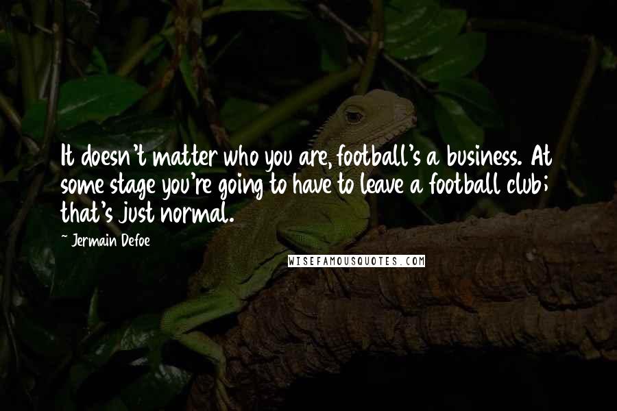 Jermain Defoe Quotes: It doesn't matter who you are, football's a business. At some stage you're going to have to leave a football club; that's just normal.