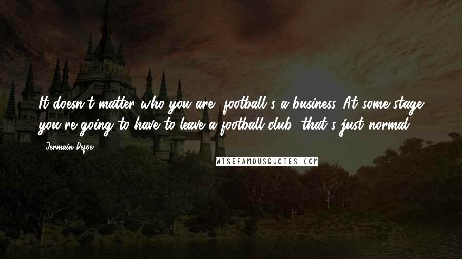 Jermain Defoe Quotes: It doesn't matter who you are, football's a business. At some stage you're going to have to leave a football club; that's just normal.