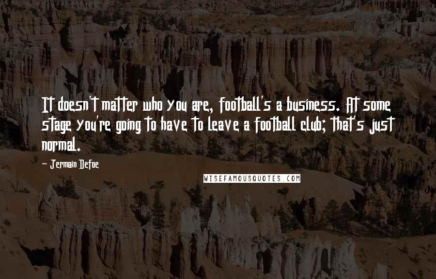 Jermain Defoe Quotes: It doesn't matter who you are, football's a business. At some stage you're going to have to leave a football club; that's just normal.