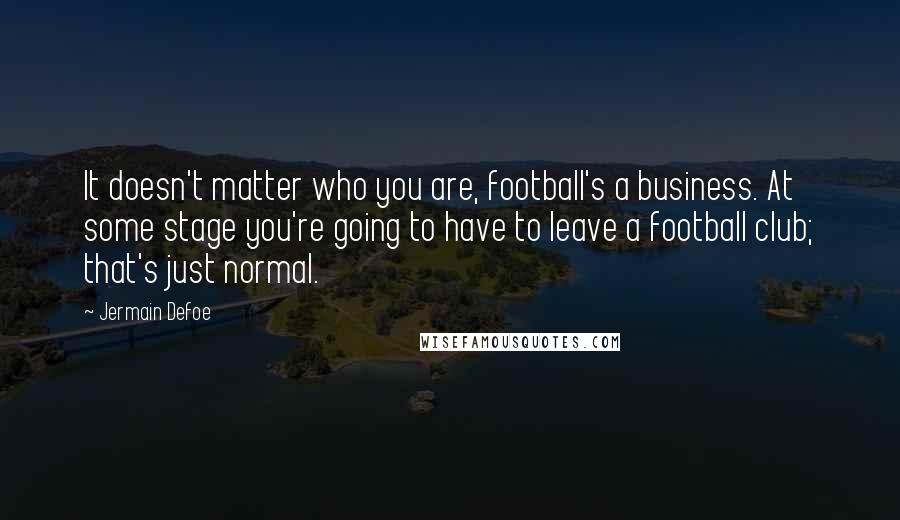 Jermain Defoe Quotes: It doesn't matter who you are, football's a business. At some stage you're going to have to leave a football club; that's just normal.