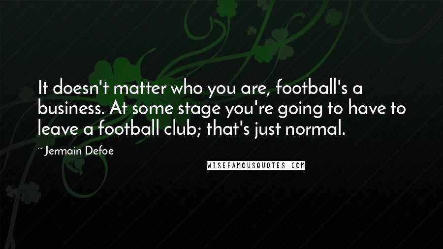 Jermain Defoe Quotes: It doesn't matter who you are, football's a business. At some stage you're going to have to leave a football club; that's just normal.