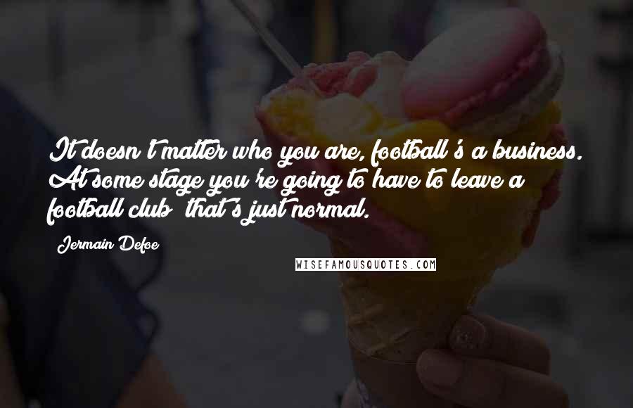 Jermain Defoe Quotes: It doesn't matter who you are, football's a business. At some stage you're going to have to leave a football club; that's just normal.