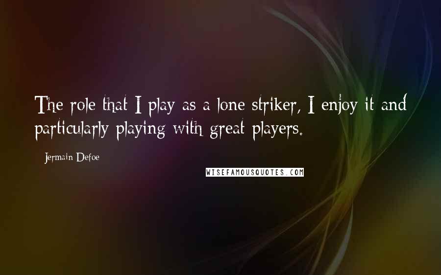 Jermain Defoe Quotes: The role that I play as a lone striker, I enjoy it and particularly playing with great players.