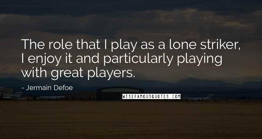 Jermain Defoe Quotes: The role that I play as a lone striker, I enjoy it and particularly playing with great players.