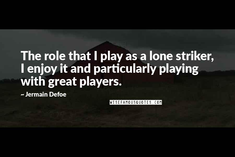 Jermain Defoe Quotes: The role that I play as a lone striker, I enjoy it and particularly playing with great players.