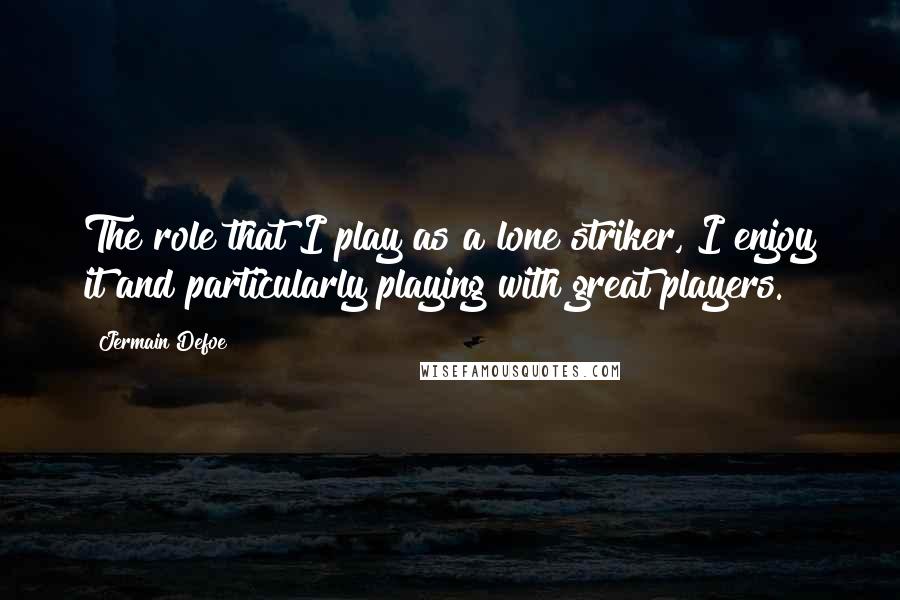 Jermain Defoe Quotes: The role that I play as a lone striker, I enjoy it and particularly playing with great players.