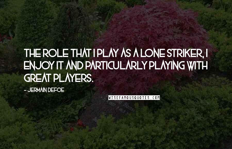 Jermain Defoe Quotes: The role that I play as a lone striker, I enjoy it and particularly playing with great players.