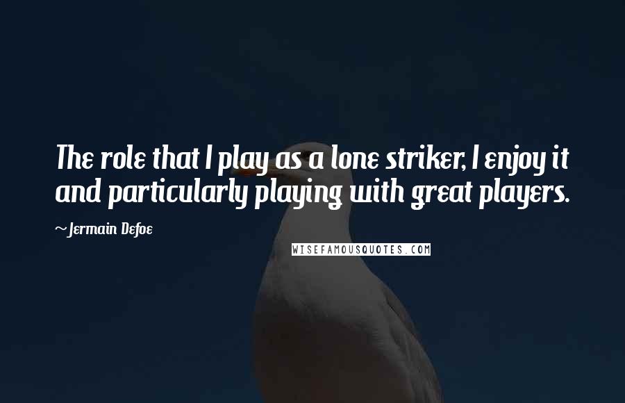 Jermain Defoe Quotes: The role that I play as a lone striker, I enjoy it and particularly playing with great players.