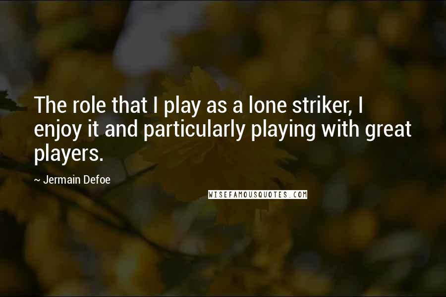 Jermain Defoe Quotes: The role that I play as a lone striker, I enjoy it and particularly playing with great players.