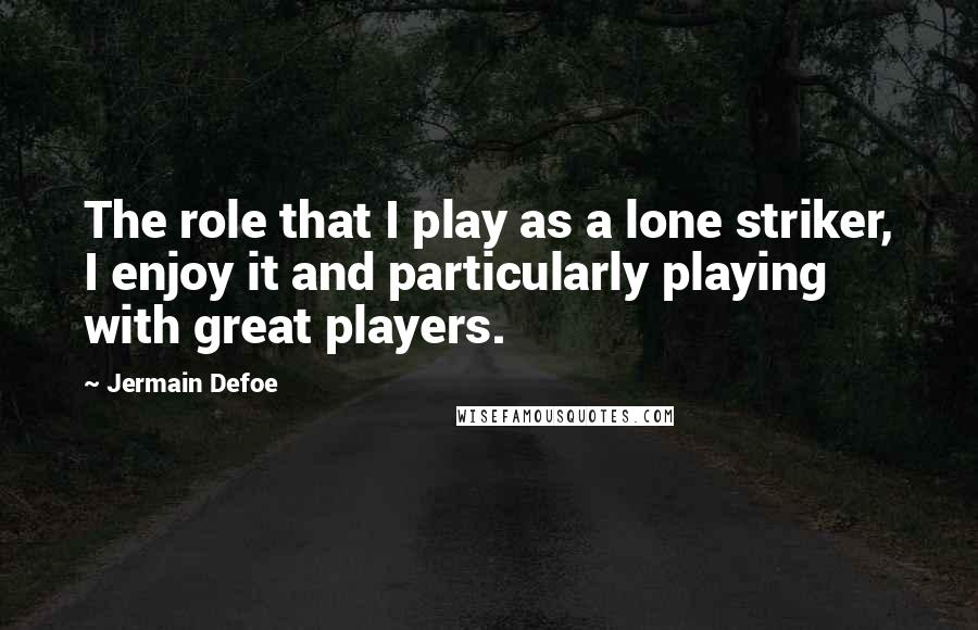 Jermain Defoe Quotes: The role that I play as a lone striker, I enjoy it and particularly playing with great players.