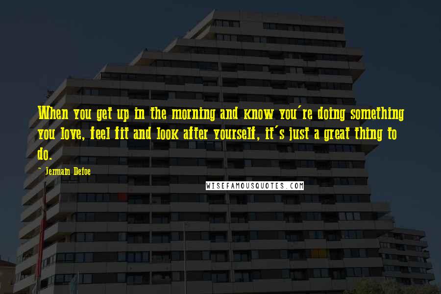Jermain Defoe Quotes: When you get up in the morning and know you're doing something you love, feel fit and look after yourself, it's just a great thing to do.