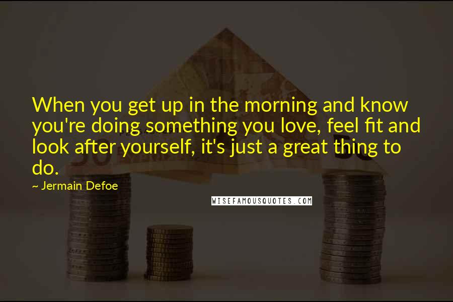 Jermain Defoe Quotes: When you get up in the morning and know you're doing something you love, feel fit and look after yourself, it's just a great thing to do.