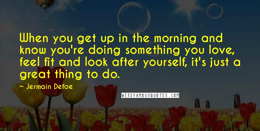 Jermain Defoe Quotes: When you get up in the morning and know you're doing something you love, feel fit and look after yourself, it's just a great thing to do.