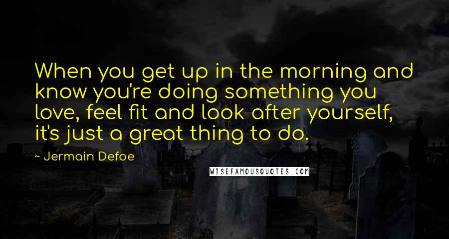 Jermain Defoe Quotes: When you get up in the morning and know you're doing something you love, feel fit and look after yourself, it's just a great thing to do.