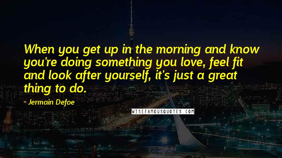 Jermain Defoe Quotes: When you get up in the morning and know you're doing something you love, feel fit and look after yourself, it's just a great thing to do.