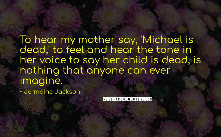 Jermaine Jackson Quotes: To hear my mother say, 'Michael is dead,' to feel and hear the tone in her voice to say her child is dead, is nothing that anyone can ever imagine.