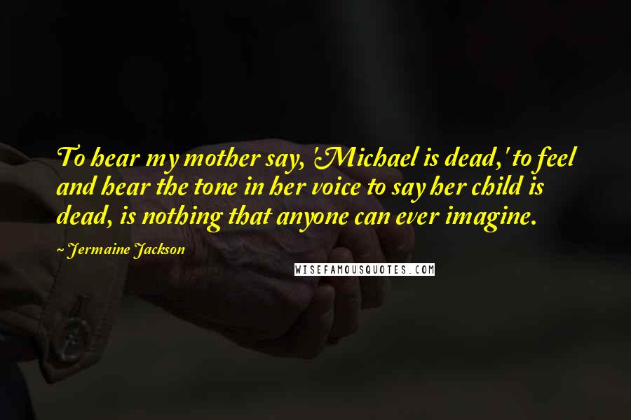 Jermaine Jackson Quotes: To hear my mother say, 'Michael is dead,' to feel and hear the tone in her voice to say her child is dead, is nothing that anyone can ever imagine.