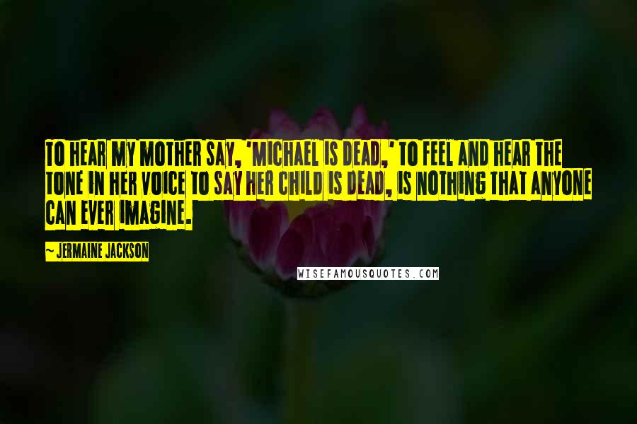 Jermaine Jackson Quotes: To hear my mother say, 'Michael is dead,' to feel and hear the tone in her voice to say her child is dead, is nothing that anyone can ever imagine.