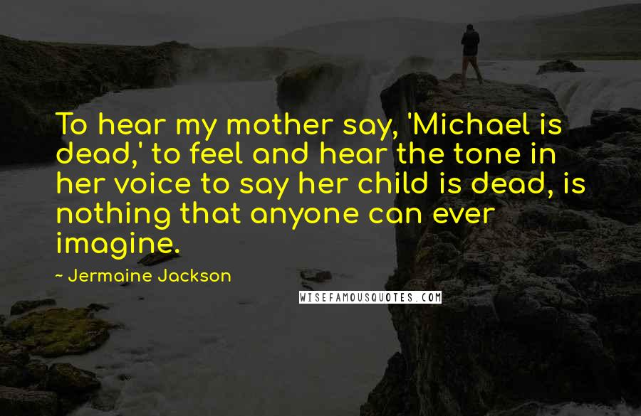 Jermaine Jackson Quotes: To hear my mother say, 'Michael is dead,' to feel and hear the tone in her voice to say her child is dead, is nothing that anyone can ever imagine.