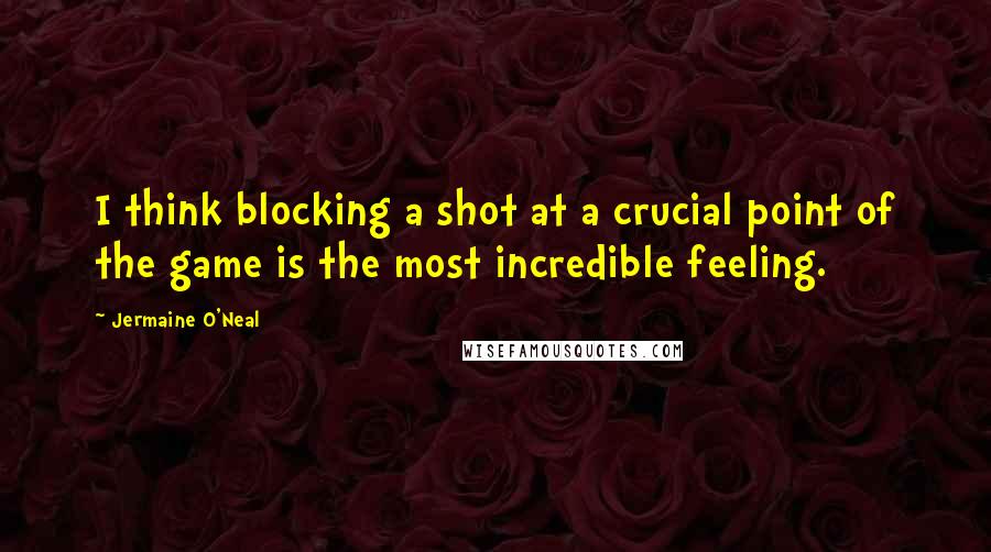 Jermaine O'Neal Quotes: I think blocking a shot at a crucial point of the game is the most incredible feeling.