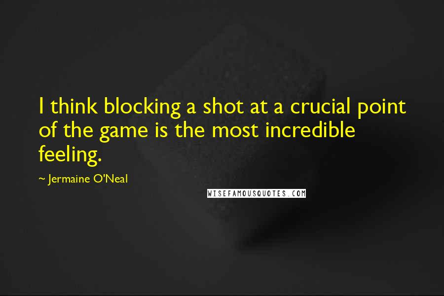 Jermaine O'Neal Quotes: I think blocking a shot at a crucial point of the game is the most incredible feeling.