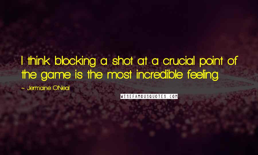 Jermaine O'Neal Quotes: I think blocking a shot at a crucial point of the game is the most incredible feeling.