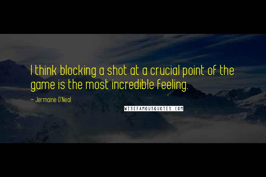 Jermaine O'Neal Quotes: I think blocking a shot at a crucial point of the game is the most incredible feeling.