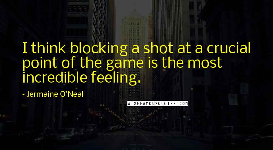 Jermaine O'Neal Quotes: I think blocking a shot at a crucial point of the game is the most incredible feeling.