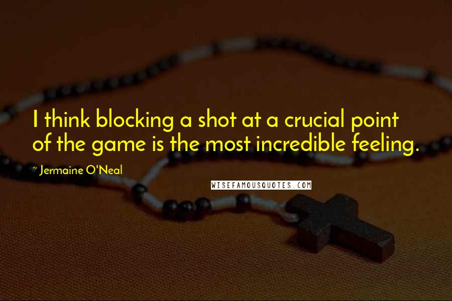 Jermaine O'Neal Quotes: I think blocking a shot at a crucial point of the game is the most incredible feeling.