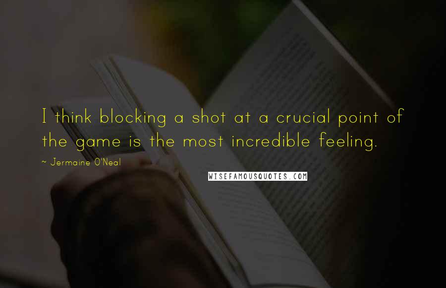 Jermaine O'Neal Quotes: I think blocking a shot at a crucial point of the game is the most incredible feeling.