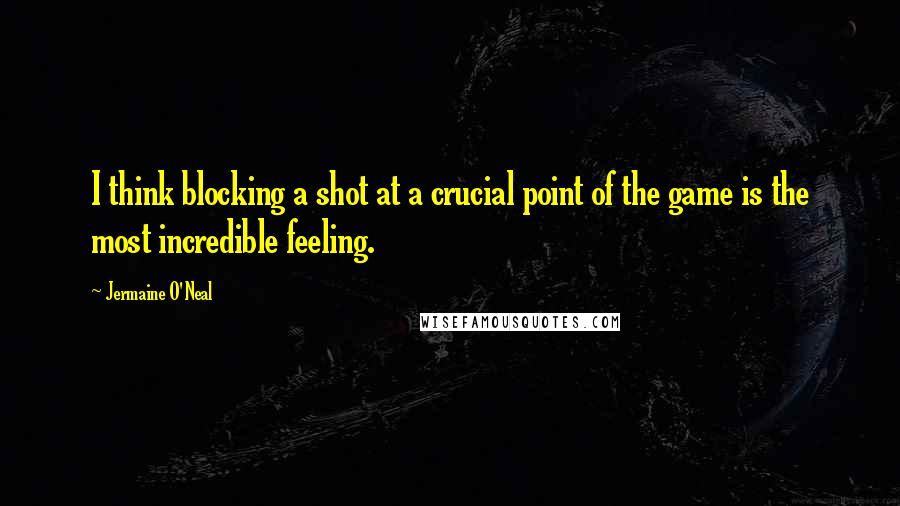 Jermaine O'Neal Quotes: I think blocking a shot at a crucial point of the game is the most incredible feeling.