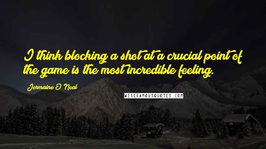 Jermaine O'Neal Quotes: I think blocking a shot at a crucial point of the game is the most incredible feeling.