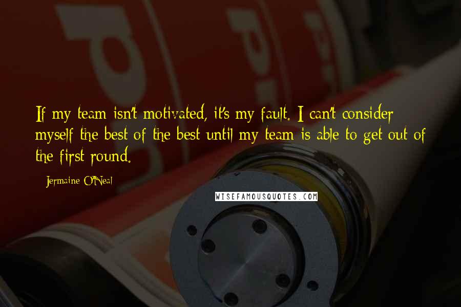 Jermaine O'Neal Quotes: If my team isn't motivated, it's my fault. I can't consider myself the best of the best until my team is able to get out of the first round.