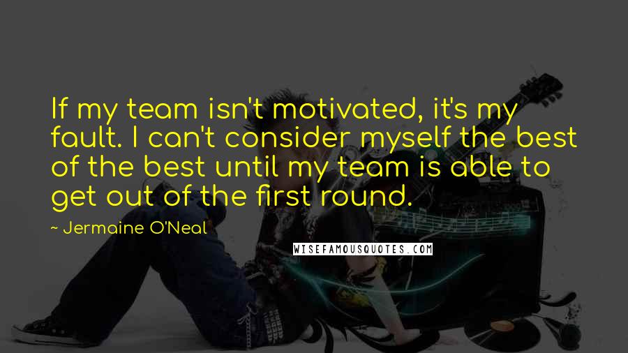 Jermaine O'Neal Quotes: If my team isn't motivated, it's my fault. I can't consider myself the best of the best until my team is able to get out of the first round.
