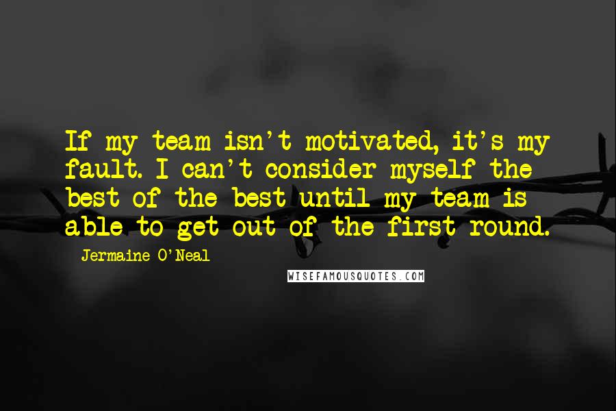 Jermaine O'Neal Quotes: If my team isn't motivated, it's my fault. I can't consider myself the best of the best until my team is able to get out of the first round.