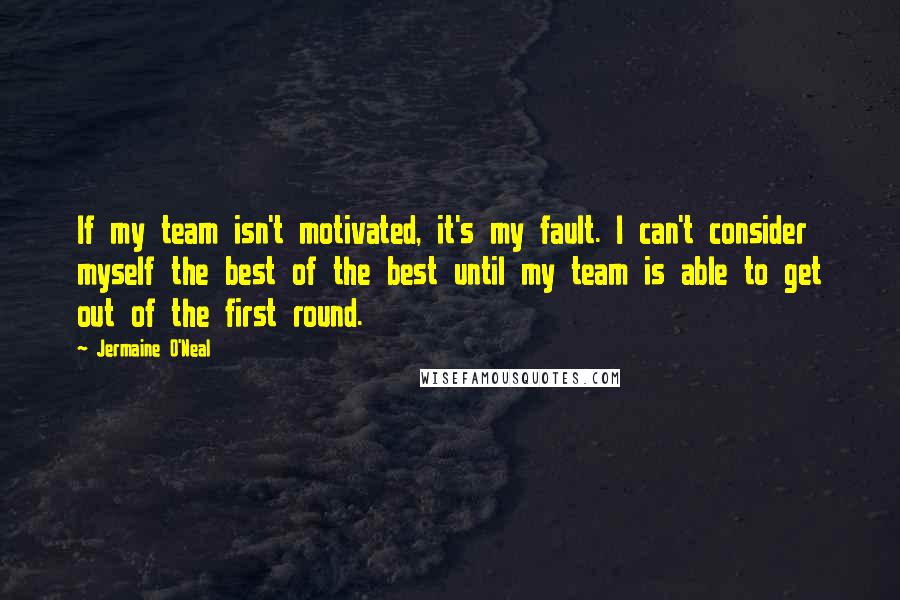 Jermaine O'Neal Quotes: If my team isn't motivated, it's my fault. I can't consider myself the best of the best until my team is able to get out of the first round.