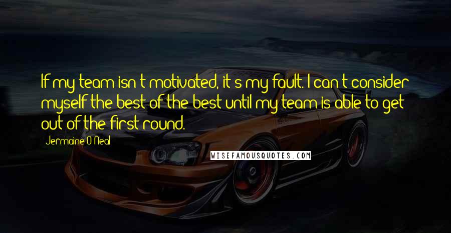 Jermaine O'Neal Quotes: If my team isn't motivated, it's my fault. I can't consider myself the best of the best until my team is able to get out of the first round.