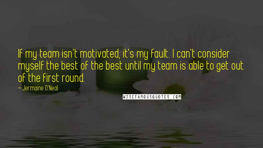 Jermaine O'Neal Quotes: If my team isn't motivated, it's my fault. I can't consider myself the best of the best until my team is able to get out of the first round.