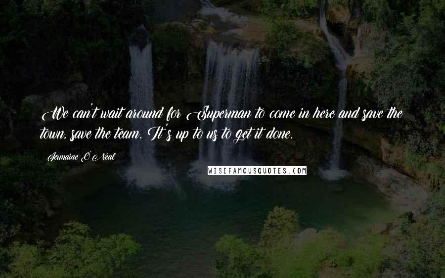 Jermaine O'Neal Quotes: We can't wait around for Superman to come in here and save the town, save the team. It's up to us to get it done.