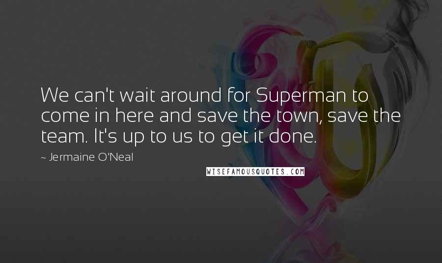 Jermaine O'Neal Quotes: We can't wait around for Superman to come in here and save the town, save the team. It's up to us to get it done.