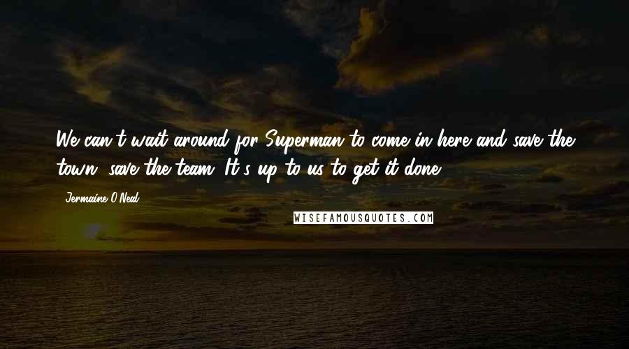 Jermaine O'Neal Quotes: We can't wait around for Superman to come in here and save the town, save the team. It's up to us to get it done.