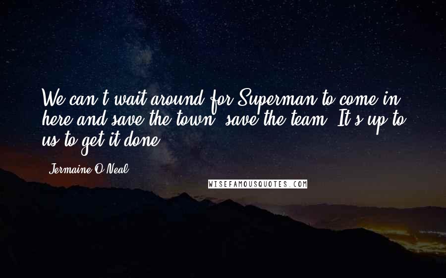 Jermaine O'Neal Quotes: We can't wait around for Superman to come in here and save the town, save the team. It's up to us to get it done.