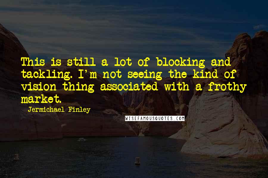 Jermichael Finley Quotes: This is still a lot of blocking and tackling. I'm not seeing the kind of vision thing associated with a frothy market.