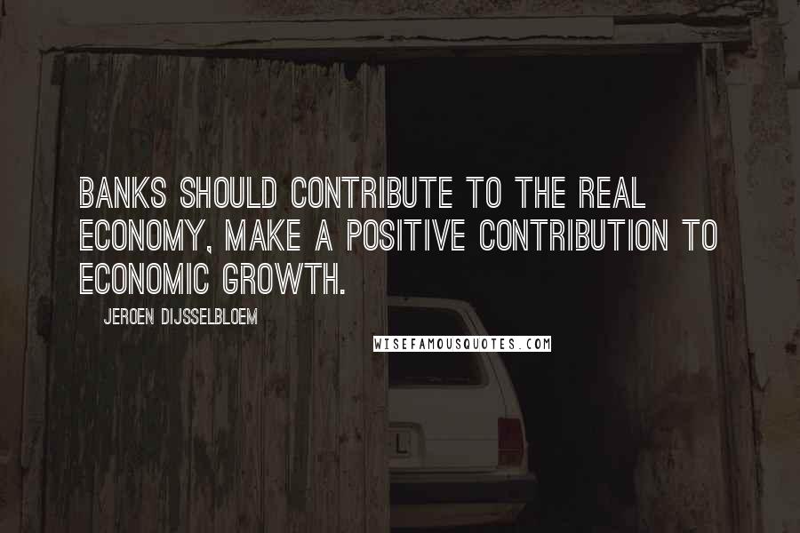 Jeroen Dijsselbloem Quotes: Banks should contribute to the real economy, make a positive contribution to economic growth.