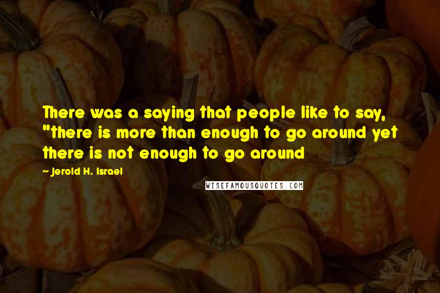 Jerold H. Israel Quotes: There was a saying that people like to say, "there is more than enough to go around yet there is not enough to go around