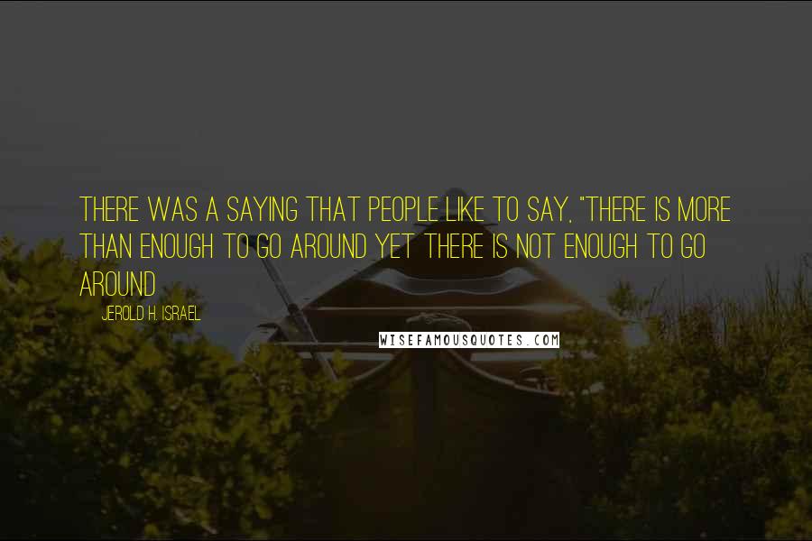 Jerold H. Israel Quotes: There was a saying that people like to say, "there is more than enough to go around yet there is not enough to go around