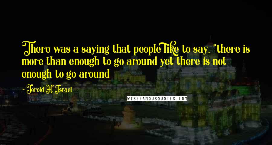 Jerold H. Israel Quotes: There was a saying that people like to say, "there is more than enough to go around yet there is not enough to go around