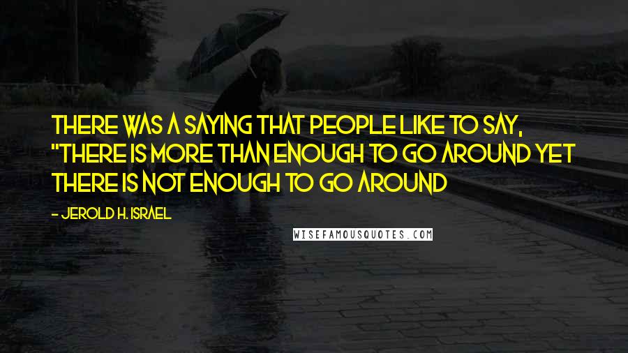 Jerold H. Israel Quotes: There was a saying that people like to say, "there is more than enough to go around yet there is not enough to go around