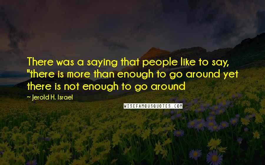 Jerold H. Israel Quotes: There was a saying that people like to say, "there is more than enough to go around yet there is not enough to go around